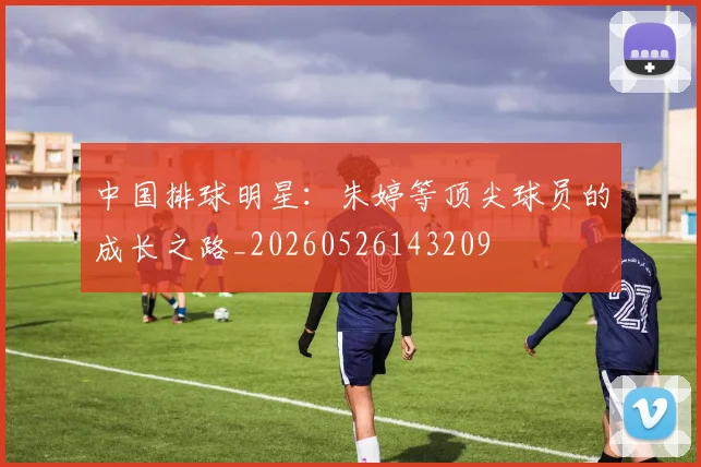 中国排球明星:朱婷等顶尖球员的成长之路_20260526143209