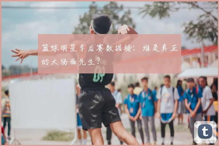 篮球明星季后赛数据榜：谁是真正的大场面先生？