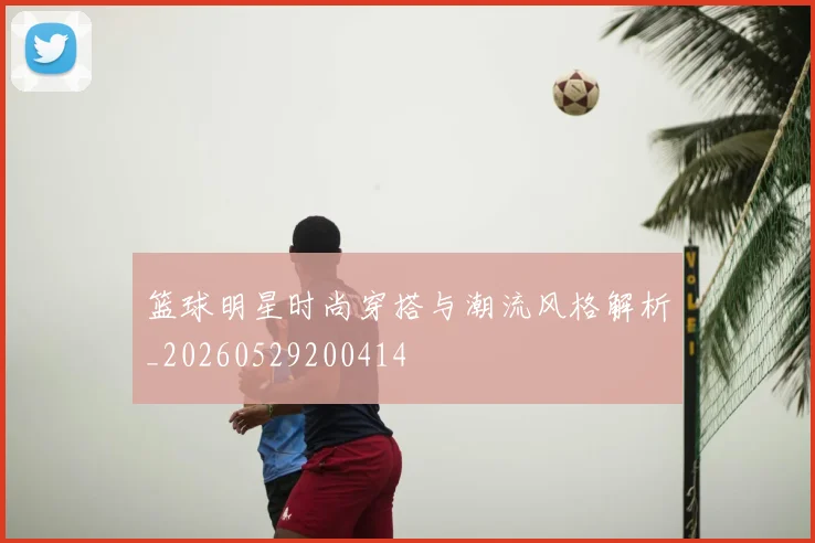 篮球明星时尚穿搭与潮流风格解析_20260529200414
