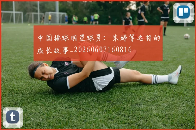 中国排球明星球员：朱婷等名将的成长故事_20260607160816